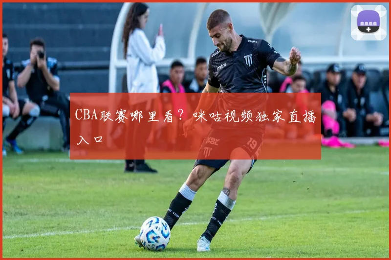 CBA联赛哪里看?咪咕视频独家直播入口