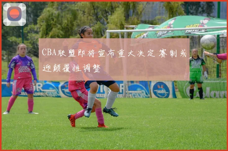 CBA联盟即将宣布重大决定 赛制或迎颠覆性调整