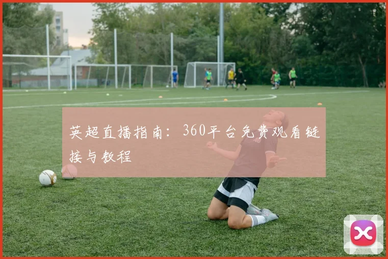 英超直播指南：360平台免费观看链接与教程