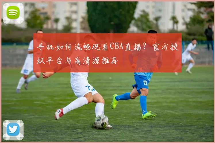 手机如何流畅观看CBA直播？官方授权平台与高清源推荐