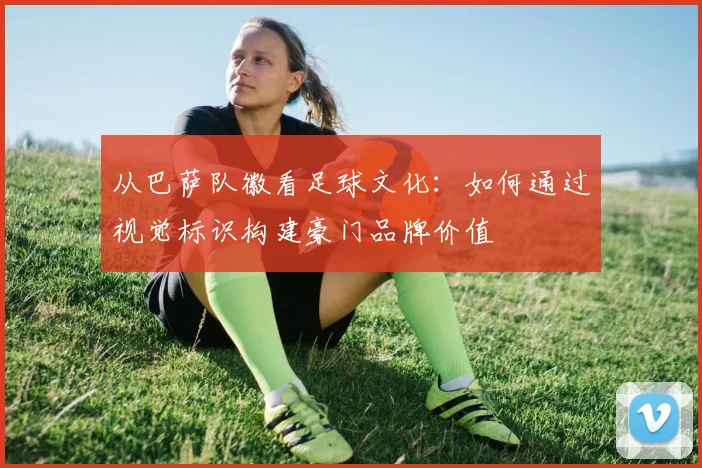 从巴萨队徽看足球文化：如何通过视觉标识构建豪门品牌价值