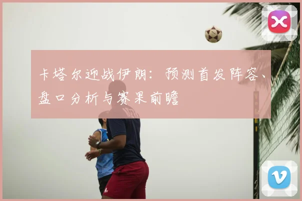 卡塔尔迎战伊朗：预测首发阵容、盘口分析与赛果前瞻