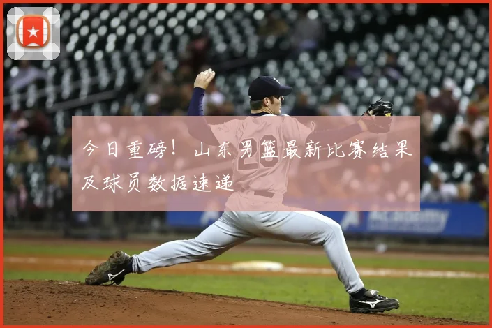 今日重磅!山东男篮最新比赛结果及球员数据速递