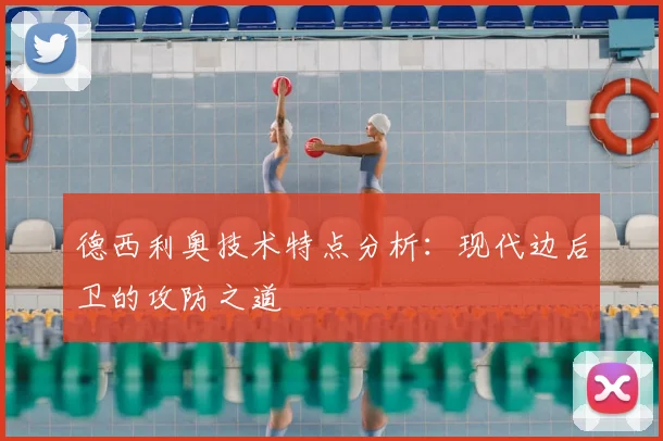 德西利奥技术特点分析:现代边后卫的攻防之道