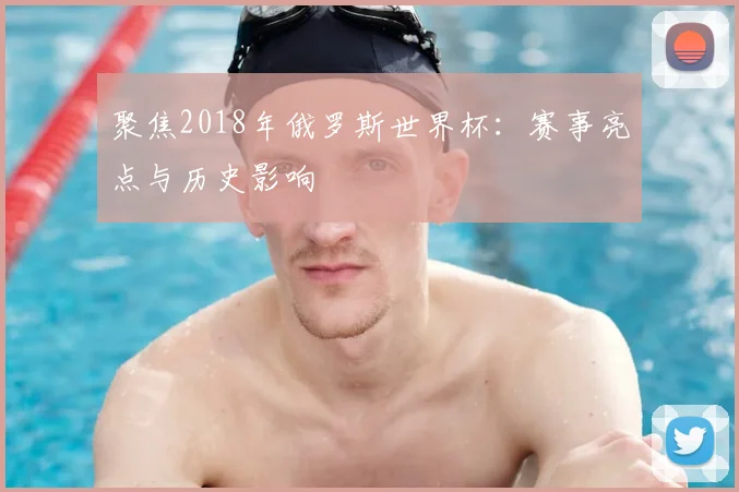 聚焦2018年俄罗斯世界杯:赛事亮点与历史影响