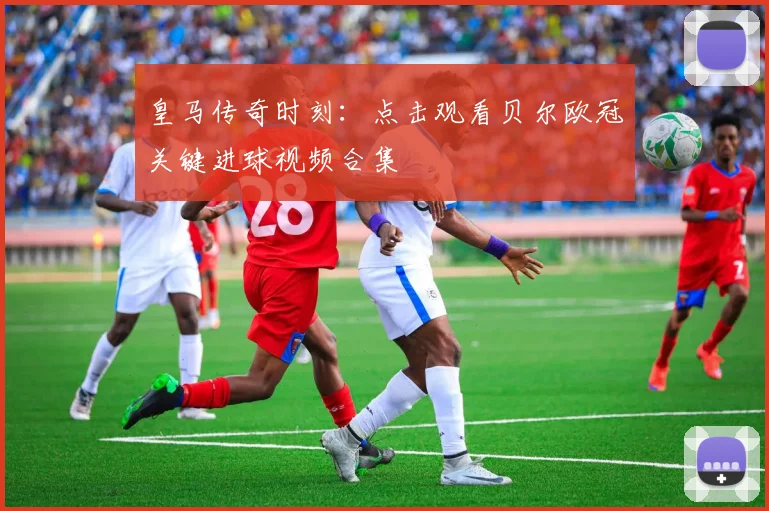 皇马传奇时刻:点击观看贝尔欧冠关键进球视频合集