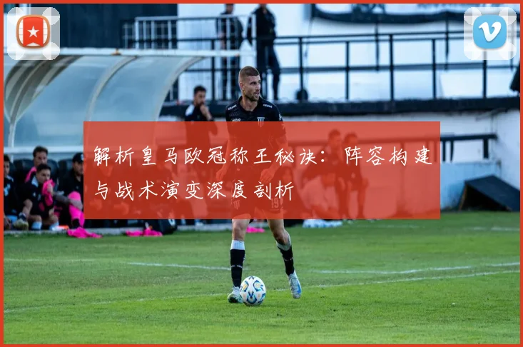 解析皇马欧冠称王秘诀：阵容构建与战术演变深度剖析