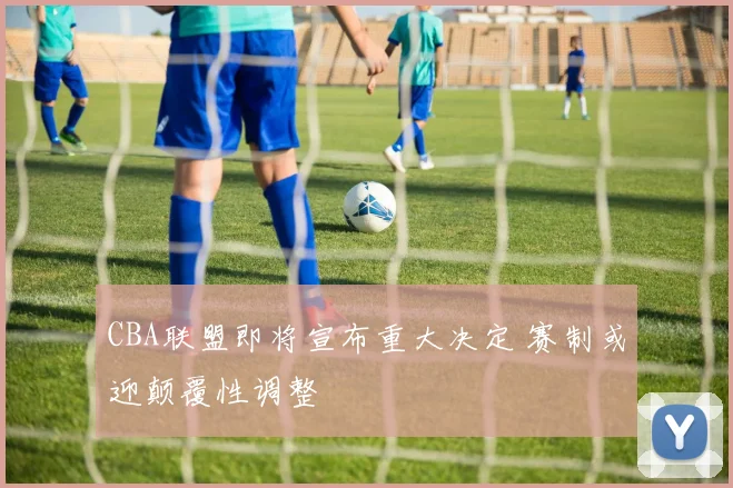 CBA联盟即将宣布重大决定 赛制或迎颠覆性调整