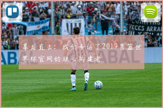 幕后直击：我们专访了2019男篮世界杯官网的核心构建者