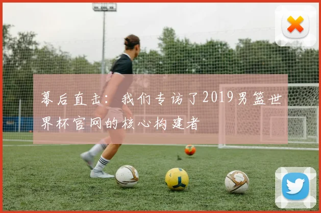 幕后直击：我们专访了2019男篮世界杯官网的核心构建者