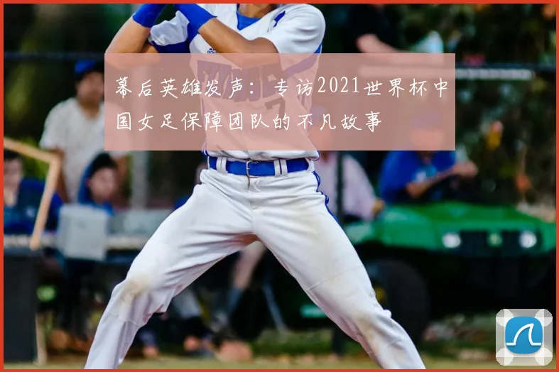 幕后英雄发声：专访2021世界杯中国女足保障团队的不凡故事