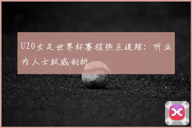 U20女足世界杯赛程热点追踪:听业内人士权威剖析