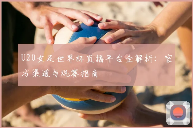 U20女足世界杯直播平台全解析:官方渠道与观赛指南