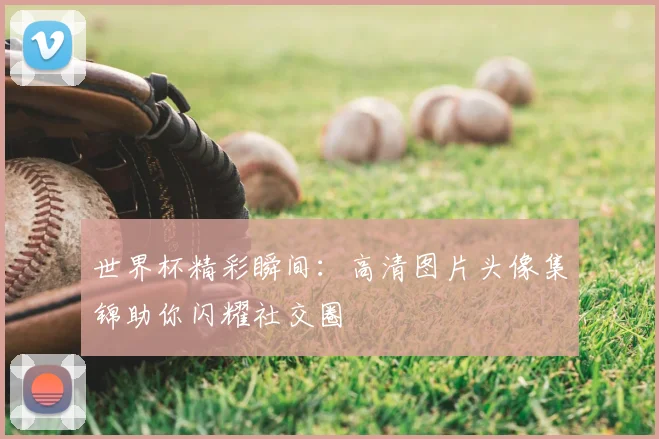 世界杯精彩瞬间:高清图片头像集锦助你闪耀社交圈
