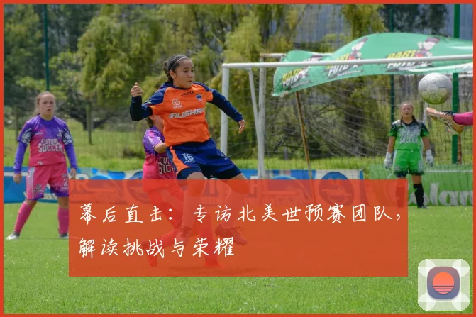 幕后直击：专访北美世预赛团队，解读挑战与荣耀