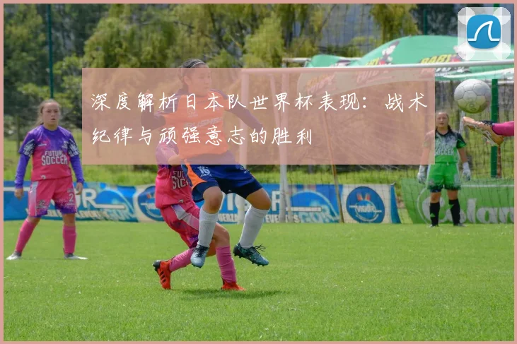 深度解析日本队世界杯表现：战术纪律与顽强意志的胜利