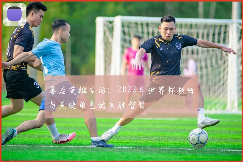 幕后英雄专访：2022年世界杯教练与关键角色的决胜智慧