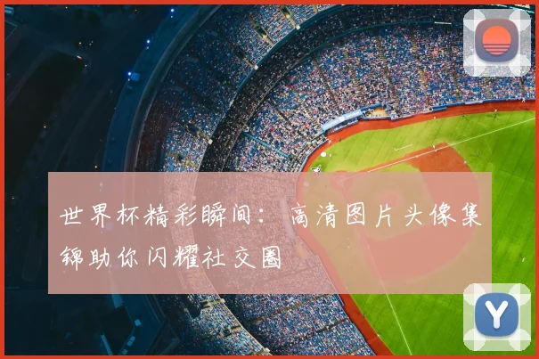 世界杯精彩瞬间:高清图片头像集锦助你闪耀社交圈