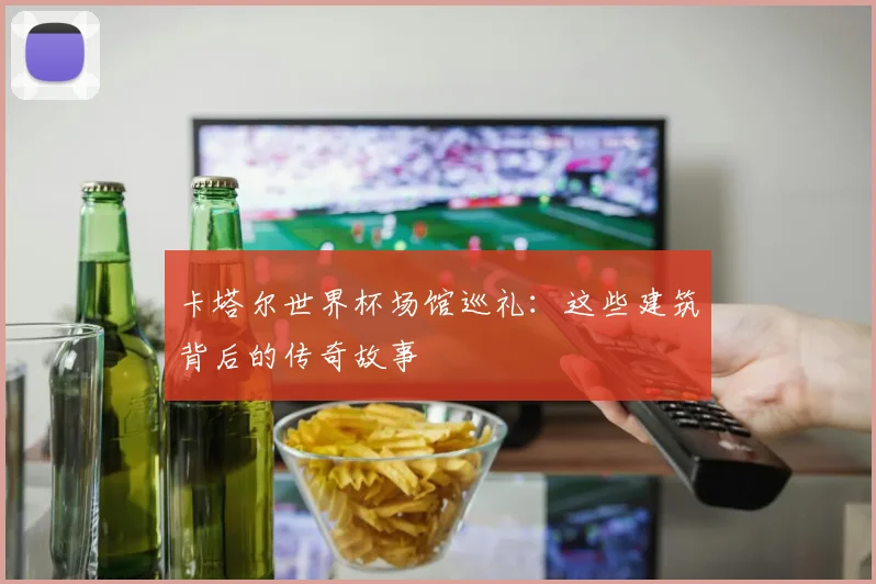 卡塔尔世界杯场馆巡礼:这些建筑背后的传奇故事
