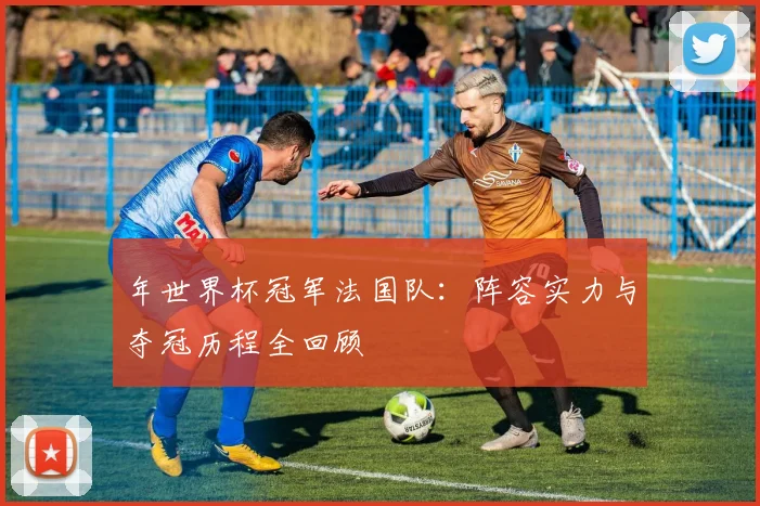 年世界杯冠军法国队:阵容实力与夺冠历程全回顾